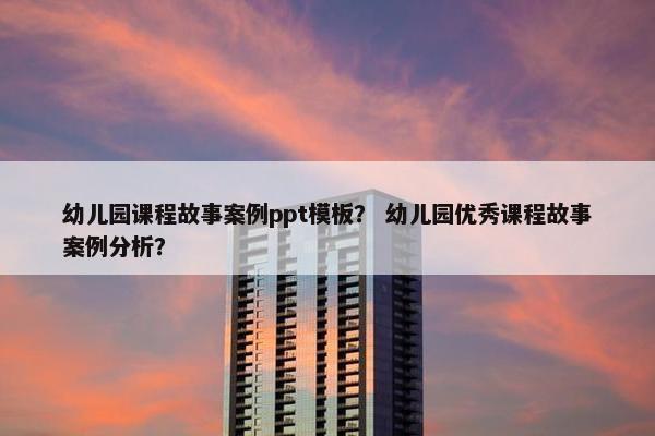 幼儿园课程故事案例ppt模板？ 幼儿园优秀课程故事案例分析？