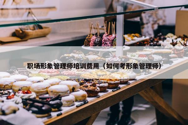 职场形象管理师培训费用（如何考形象管理师）
