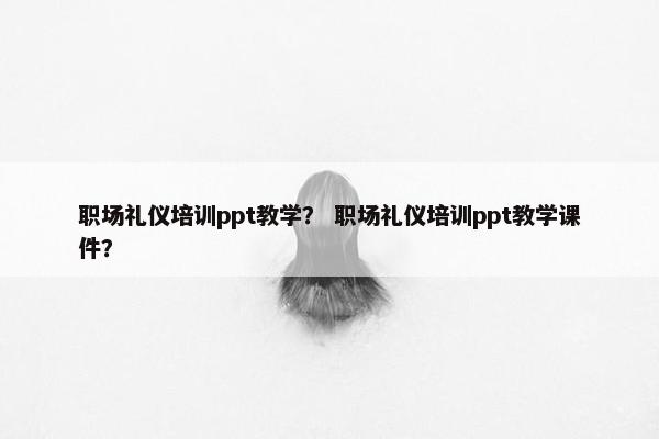 职场礼仪培训ppt教学？ 职场礼仪培训ppt教学课件？