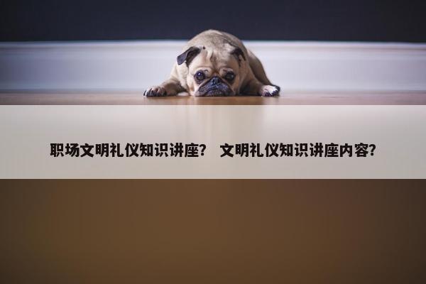 职场文明礼仪知识讲座？ 文明礼仪知识讲座内容？