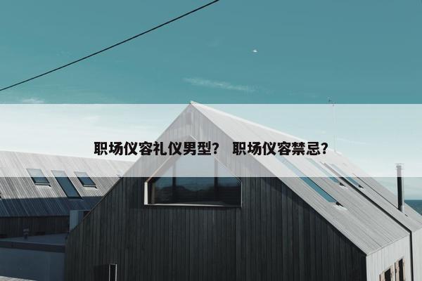 职场仪容礼仪男型？ 职场仪容禁忌？