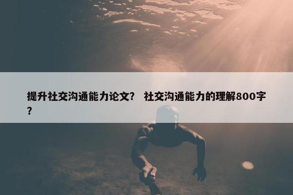 提升社交沟通能力论文？ 社交沟通能力的理解800字？