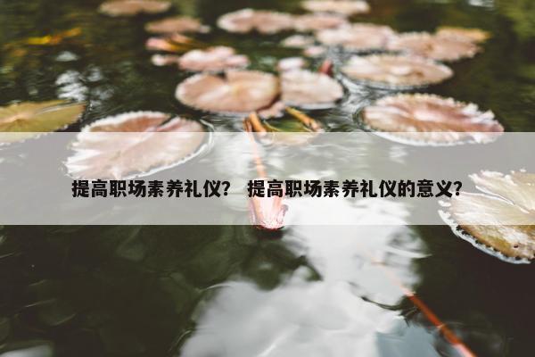 提高职场素养礼仪？ 提高职场素养礼仪的意义？