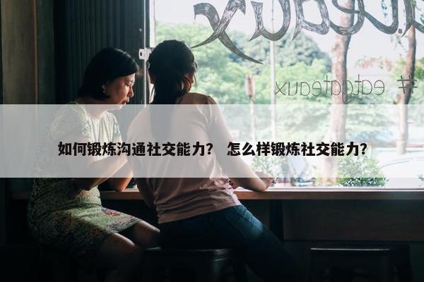 如何锻炼沟通社交能力？ 怎么样锻炼社交能力？