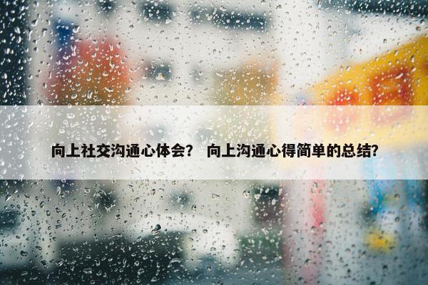 向上社交沟通心体会？ 向上沟通心得简单的总结？