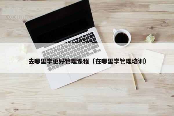 去哪里学更好管理课程（在哪里学管理培训）