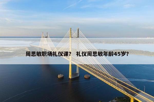 周思敏职场礼仪课？ 礼仪周思敏年龄45岁？