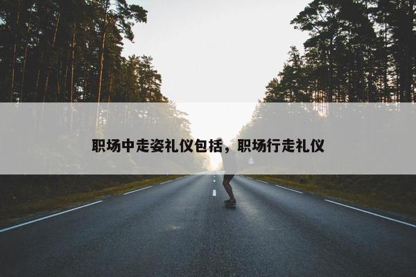 职场中走姿礼仪包括，职场行走礼仪
