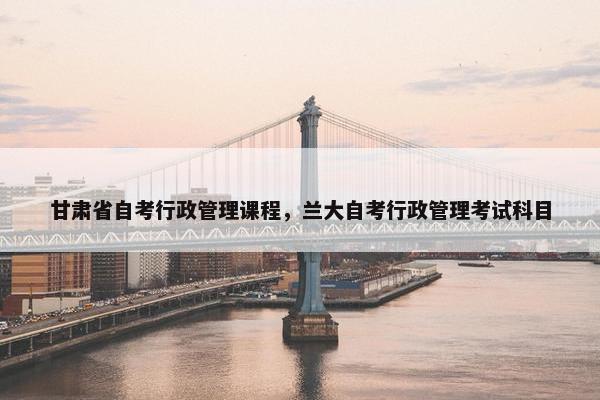 甘肃省自考行政管理课程，兰大自考行政管理考试科目
