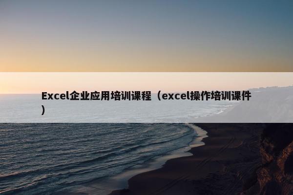 Excel企业应用培训课程（excel操作培训课件）