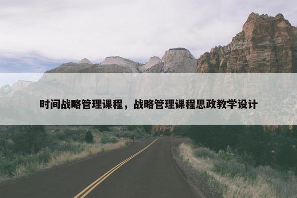 时间战略管理课程，战略管理课程思政教学设计