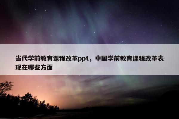 当代学前教育课程改革ppt，中国学前教育课程改革表现在哪些方面