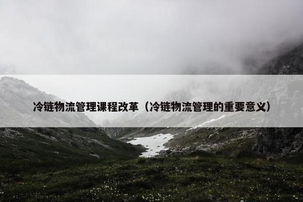 冷链物流管理课程改革（冷链物流管理的重要意义）