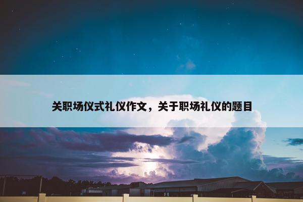 关职场仪式礼仪作文，关于职场礼仪的题目