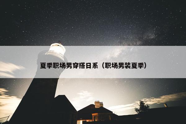 夏季职场男穿搭日系（职场男装夏季）