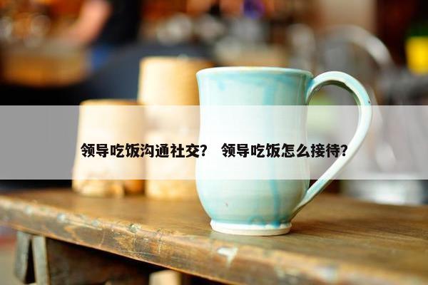 领导吃饭沟通社交？ 领导吃饭怎么接待？