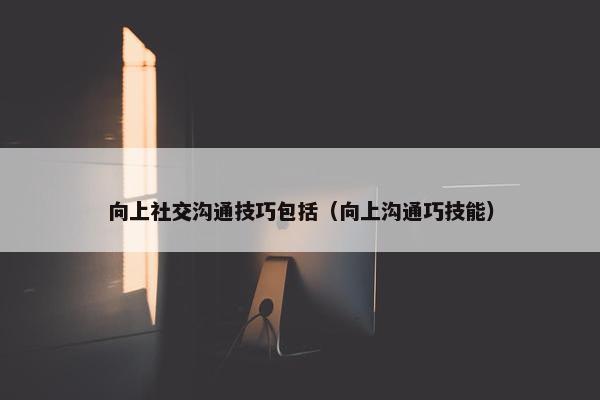 向上社交沟通技巧包括（向上沟通巧技能）
