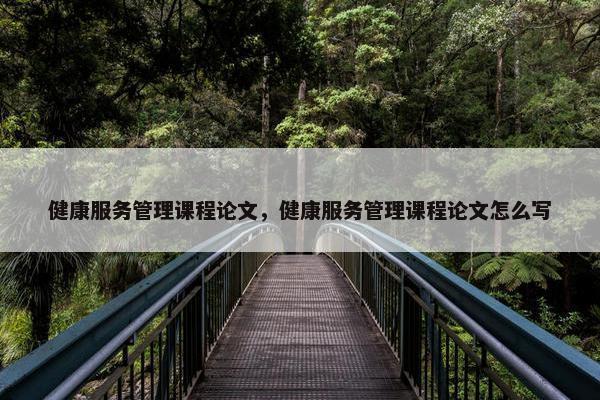 健康服务管理课程论文，健康服务管理课程论文怎么写