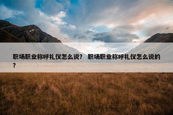职场职业称呼礼仪怎么说？ 职场职业称呼礼仪怎么说的？