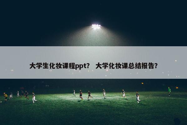 大学生化妆课程ppt？ 大学化妆课总结报告？