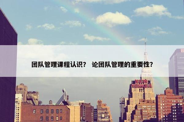 团队管理课程认识？ 论团队管理的重要性？