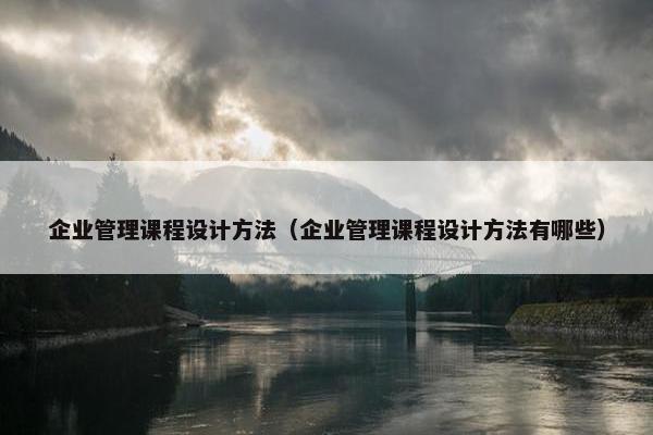 企业管理课程设计方法（企业管理课程设计方法有哪些）