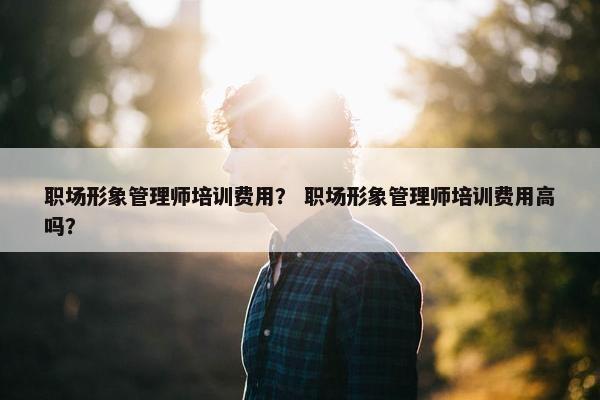 职场形象管理师培训费用？ 职场形象管理师培训费用高吗？