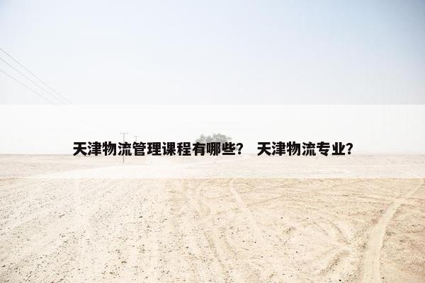 天津物流管理课程有哪些？ 天津物流专业？