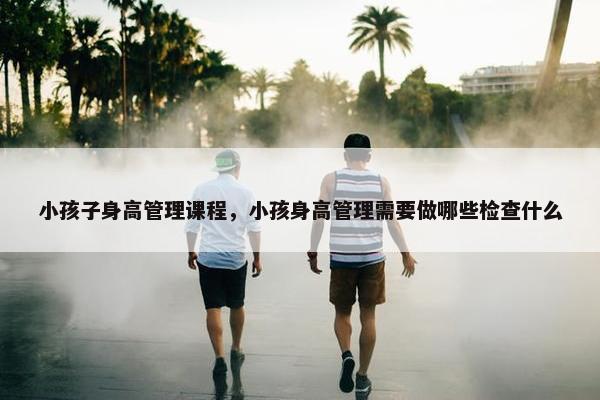小孩子身高管理课程，小孩身高管理需要做哪些检查什么