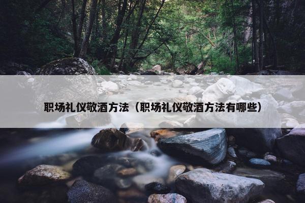 职场礼仪敬酒方法（职场礼仪敬酒方法有哪些）