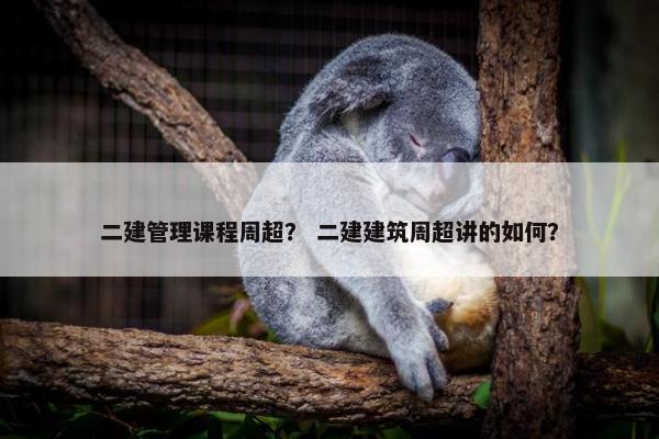二建管理课程周超？ 二建建筑周超讲的如何？