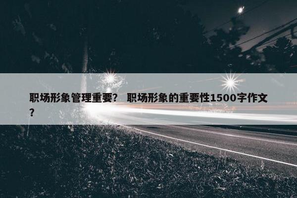 职场形象管理重要？ 职场形象的重要性1500字作文？