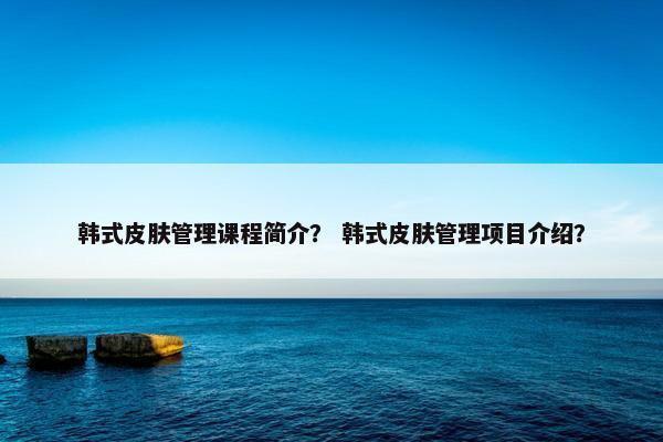 韩式皮肤管理课程简介？ 韩式皮肤管理项目介绍？