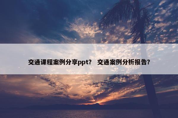 交通课程案例分享ppt？ 交通案例分析报告？