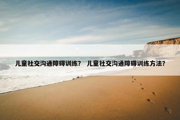 儿童社交沟通障碍训练？ 儿童社交沟通障碍训练方法？