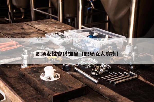 职场女性穿搭饰品（职场女人穿搭）