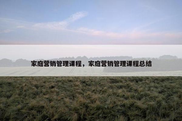 家庭营销管理课程，家庭营销管理课程总结
