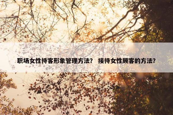 职场女性待客形象管理方法？ 接待女性顾客的方法？