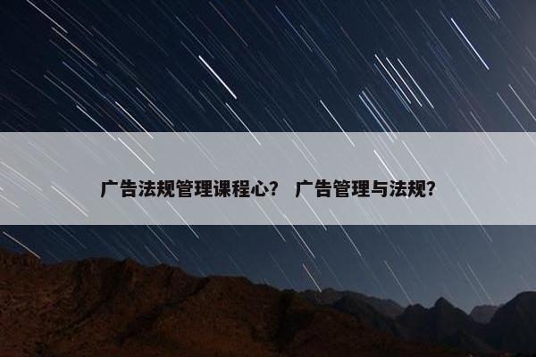 广告法规管理课程心？ 广告管理与法规？