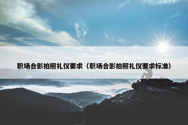 职场合影拍照礼仪要求（职场合影拍照礼仪要求标准）