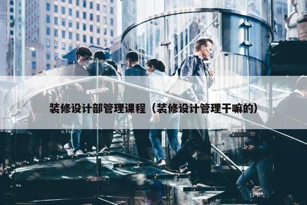 装修设计部管理课程（装修设计管理干嘛的）