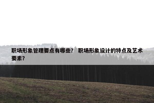 职场形象管理要点有哪些？ 职场形象设计的特点及艺术要素？