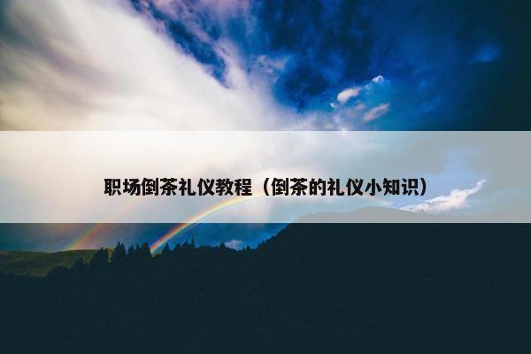 职场倒茶礼仪教程（倒茶的礼仪小知识）