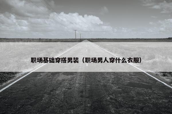 职场基础穿搭男装（职场男人穿什么衣服）