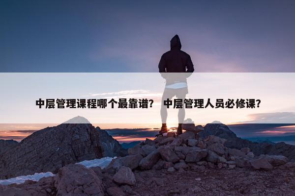 中层管理课程哪个最靠谱？ 中层管理人员必修课？