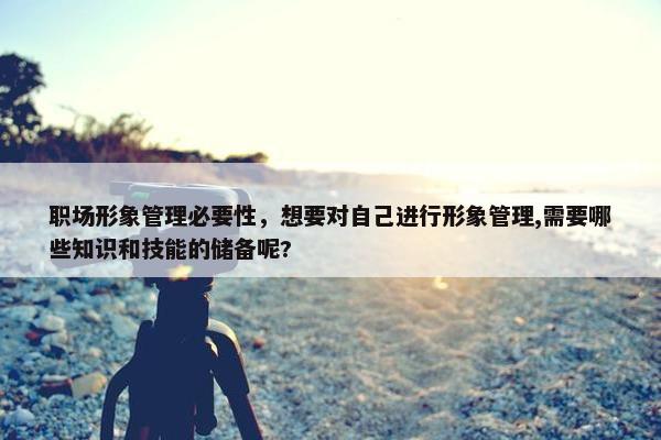 职场形象管理必要性，想要对自己进行形象管理,需要哪些知识和技能的储备呢?