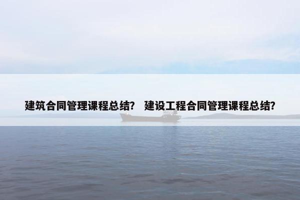 建筑合同管理课程总结？ 建设工程合同管理课程总结？