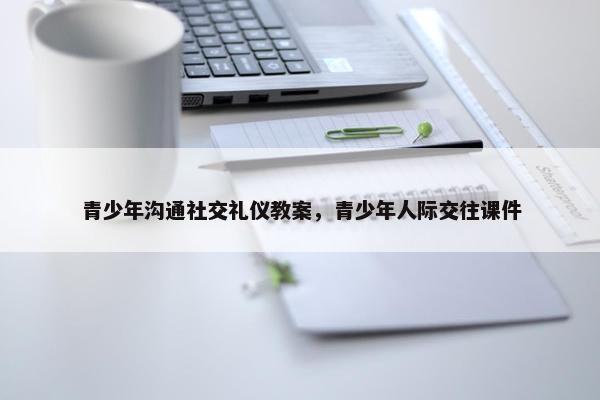 青少年沟通社交礼仪教案，青少年人际交往课件