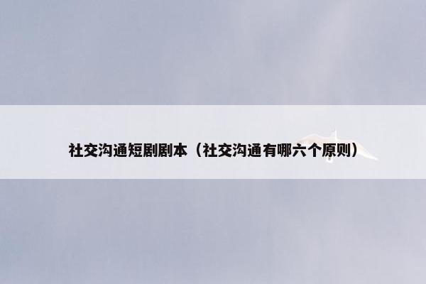 社交沟通短剧剧本（社交沟通有哪六个原则）