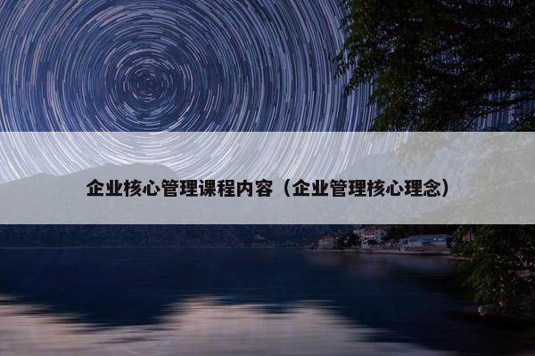 企业核心管理课程内容（企业管理核心理念）